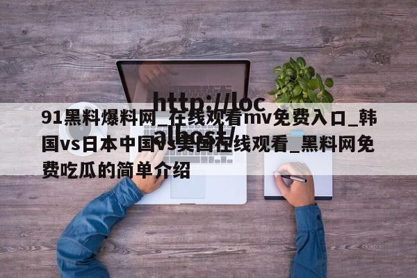 91黑料爆料网_在线观看mv免费入口_韩国vs日本中国vs美国在线观看_黑料网免费吃瓜的简单介绍